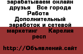 зарабатываем онлайн друзья - Все города Работа » Дополнительный заработок и сетевой маркетинг   . Карелия респ.